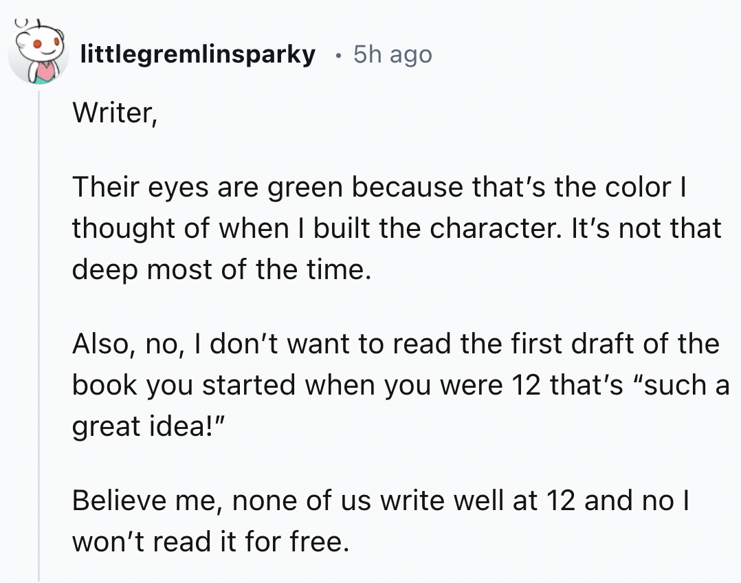 screenshot - littlegremlinsparky 5h ago Writer, Their eyes are green because that's the color I thought of when I built the character. It's not that deep most of the time. Also, no, I don't want to read the first draft of the book you started when you wer
